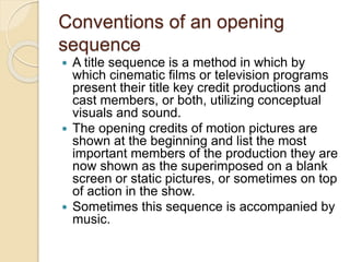 Conventions of an opening
sequence
 A title sequence is a method in which by
which cinematic films or television programs
present their title key credit productions and
cast members, or both, utilizing conceptual
visuals and sound.
 The opening credits of motion pictures are
shown at the beginning and list the most
important members of the production they are
now shown as the superimposed on a blank
screen or static pictures, or sometimes on top
of action in the show.
 Sometimes this sequence is accompanied by
music.
 