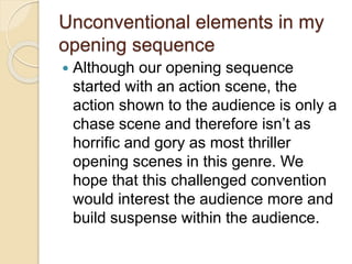 Unconventional elements in my
opening sequence
 Although our opening sequence
started with an action scene, the
action shown to the audience is only a
chase scene and therefore isn’t as
horrific and gory as most thriller
opening scenes in this genre. We
hope that this challenged convention
would interest the audience more and
build suspense within the audience.
 