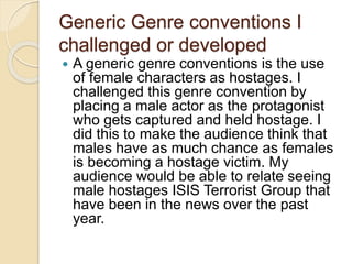 Generic Genre conventions I
challenged or developed
 A generic genre conventions is the use
of female characters as hostages. I
challenged this genre convention by
placing a male actor as the protagonist
who gets captured and held hostage. I
did this to make the audience think that
males have as much chance as females
is becoming a hostage victim. My
audience would be able to relate seeing
male hostages ISIS Terrorist Group that
have been in the news over the past
year.
 