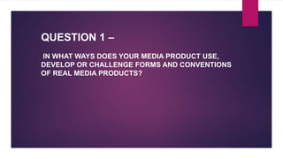 QUESTION 1 –
IN WHAT WAYS DOES YOUR MEDIA PRODUCT USE,
DEVELOP OR CHALLENGE FORMS AND CONVENTIONS
OF REAL MEDIA PRODUCTS?
 