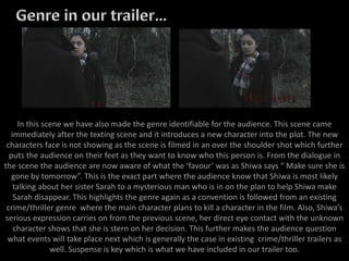 In this scene we have also made the genre identifiable for the audience. This scene came
immediately after the texting scene and it introduces a new character into the plot. The new
characters face is not showing as the scene is filmed in an over the shoulder shot which further
puts the audience on their feet as they want to know who this person is. From the dialogue in
the scene the audience are now aware of what the ‘favour’ was as Shiwa says “ Make sure she is
gone by tomorrow”. This is the exact part where the audience know that Shiwa is most likely
talking about her sister Sarah to a mysterious man who is in on the plan to help Shiwa make
Sarah disappear. This highlights the genre again as a convention is followed from an existing
crime/thriller genre where the main character plans to kill a character in the film. Also, Shiwa’s
serious expression carries on from the previous scene, her direct eye contact with the unknown
character shows that she is stern on her decision. This further makes the audience question
what events will take place next which is generally the case in existing crime/thriller trailers as
well. Suspense is key which is what we have included in our trailer too.
 