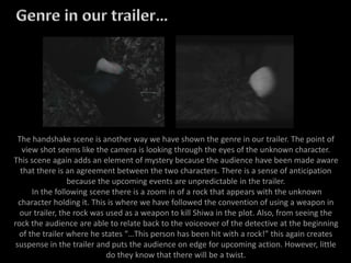 The handshake scene is another way we have shown the genre in our trailer. The point of
view shot seems like the camera is looking through the eyes of the unknown character.
This scene again adds an element of mystery because the audience have been made aware
that there is an agreement between the two characters. There is a sense of anticipation
because the upcoming events are unpredictable in the trailer.
In the following scene there is a zoom in of a rock that appears with the unknown
character holding it. This is where we have followed the convention of using a weapon in
our trailer, the rock was used as a weapon to kill Shiwa in the plot. Also, from seeing the
rock the audience are able to relate back to the voiceover of the detective at the beginning
of the trailer where he states “…This person has been hit with a rock!” this again creates
suspense in the trailer and puts the audience on edge for upcoming action. However, little
do they know that there will be a twist.
 