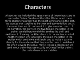 Altogether we included the appearance of three characters in
our trailer. Shiwa, Sarah and the killer. We included these
three characters as they had the most significance in the plot.
We wanted our storyline to be clear and easy to follow but at
the same time we did not want it to give away too much of
the narrative. We only see the two female characters in the
trailer. We deliberately did this so that the thrill and
excitement of seeing the killers face is in the audiences mind.
Another reason why is to show the main characters in the
trailer which are Shiwa and Sarah, and to make it easy to
identify for the audience that they are the ones to watch out
for when viewing the actual movie. This is a convention we
used in our trailer because usually in Crime/Thriller trailers,
the main characters are visible.
 