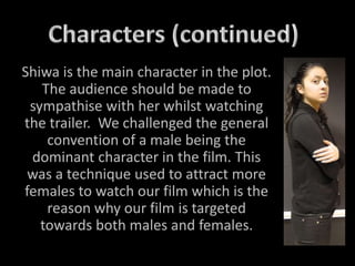 Shiwa is the main character in the plot.
The audience should be made to
sympathise with her whilst watching
the trailer. We challenged the general
convention of a male being the
dominant character in the film. This
was a technique used to attract more
females to watch our film which is the
reason why our film is targeted
towards both males and females.
 