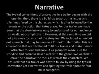 The typical conventions of a narrative in a trailer begins with the
opening then, there is a build-up towards the issues and
dilemmas faced by the characters which is after followed by the
events or the action that takes place. For our trailer we made
sure that the storyline was easy to understand for our audience
as we did not complicate it. However, at the same time we did
not give away too much of the storyline. We included action but
not as much that may be seen in a Crime/Thriller trailer. This is a
convention that we developed to fit our trailer and make it more
attractive for our audience. As a group we made sure the
storyline and narrative linked well with the genre. We wanted to
make the narrative the focus as well as the characters. We
ensured that our trailer was easy to follow by using the typical
conventions of a narrative and splitting the trailer into the four
main categories.
 