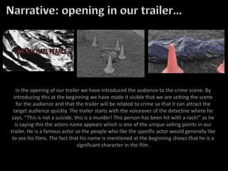 In the opening of our trailer we have introduced the audience to the crime scene. By
introducing this at the beginning we have made it visible that we are setting the scene
for the audience and that the trailer will be related to crime so that it can attract the
target audience quickly. The trailer starts with the voiceover of the detective where he
says, “This is not a suicide, this is a murder! This person has been hit with a rock!” as he
is saying this the actors name appears which is one of the unique selling points in our
trailer. He is a famous actor so the people who like the specific actor would generally like
to see his films. The fact that his name is mentioned at the beginning shows that he is a
significant character in the film.
 