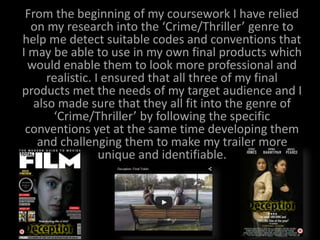 From the beginning of my coursework I have relied
on my research into the ‘Crime/Thriller’ genre to
help me detect suitable codes and conventions that
I may be able to use in my own final products which
would enable them to look more professional and
realistic. I ensured that all three of my final
products met the needs of my target audience and I
also made sure that they all fit into the genre of
‘Crime/Thriller’ by following the specific
conventions yet at the same time developing them
and challenging them to make my trailer more
unique and identifiable.
 