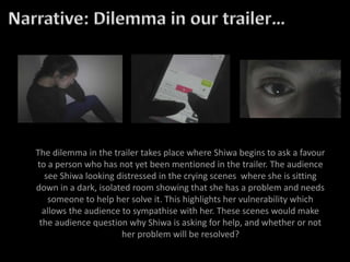 The dilemma in the trailer takes place where Shiwa begins to ask a favour
to a person who has not yet been mentioned in the trailer. The audience
see Shiwa looking distressed in the crying scenes where she is sitting
down in a dark, isolated room showing that she has a problem and needs
someone to help her solve it. This highlights her vulnerability which
allows the audience to sympathise with her. These scenes would make
the audience question why Shiwa is asking for help, and whether or not
her problem will be resolved?
 
