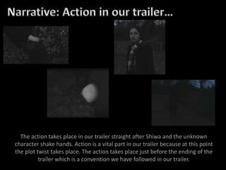 The action takes place in our trailer straight after Shiwa and the unknown
character shake hands. Action is a vital part in our trailer because at this point
the plot twist takes place. The action takes place just before the ending of the
trailer which is a convention we have followed in our trailer.
 
