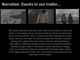 The events take place after the action. We have put these in black and
white as they appear on the screen to show that these are yet to take
place in the actual film. This is a convention that is followed in trailers
which we have also used. The events include the unknown character
picking up his phone, the next scene is of Shiwa distressed from a
high angle in a different setting, another scene is of Sarah and Shiwa
walking through a path in the woods to show that they are happy.
Also, to conclude the trailer we showed the dead body again similar
to the beginning of the trailer. This is also another convention that we
have seen in film trailers.
 