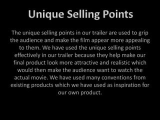 The unique selling points in our trailer are used to grip
the audience and make the film appear more appealing
to them. We have used the unique selling points
effectively in our trailer because they help make our
final product look more attractive and realistic which
would then make the audience want to watch the
actual movie. We have used many conventions from
existing products which we have used as inspiration for
our own product.
 