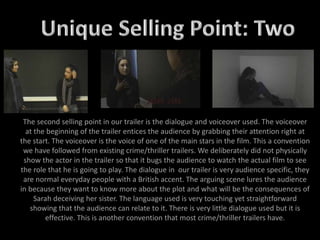 The second selling point in our trailer is the dialogue and voiceover used. The voiceover
at the beginning of the trailer entices the audience by grabbing their attention right at
the start. The voiceover is the voice of one of the main stars in the film. This a convention
we have followed from existing crime/thriller trailers. We deliberately did not physically
show the actor in the trailer so that it bugs the audience to watch the actual film to see
the role that he is going to play. The dialogue in our trailer is very audience specific, they
are normal everyday people with a British accent. The arguing scene lures the audience
in because they want to know more about the plot and what will be the consequences of
Sarah deceiving her sister. The language used is very touching yet straightforward
showing that the audience can relate to it. There is very little dialogue used but it is
effective. This is another convention that most crime/thriller trailers have.
 