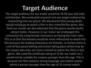 The target audience for our trailer would be 18-30 year old male
and females. We conducted research into our target audience by
researching into our genre. We discovered that young adults
would mostly go to watch a film in the crime/thriller genre. But,
from our results we also obtained that the genre would mostly
attract males. However, in our trailer we challenged this
convention by using female characters as having the main roles.
This is so that the females would be more influenced to watch this
film because the leading characters are females. In trailers there is
a lot of fast paced editing and action taking place which may be
the reason why men are more inclined to watch the films in this
genre. We used the certificate rating of 15 for our trailer as it
would not be suitable for viewers younger than this age. This is
because our film contains strong language and violent scenes
which a person younger than the age of 15 cannot watch.
 