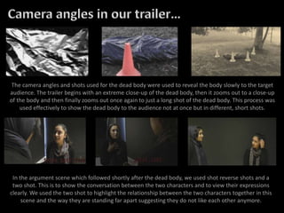 The camera angles and shots used for the dead body were used to reveal the body slowly to the target
audience. The trailer begins with an extreme close-up of the dead body, then it zooms out to a close-up
of the body and then finally zooms out once again to just a long shot of the dead body. This process was
used effectively to show the dead body to the audience not at once but in different, short shots.
In the argument scene which followed shortly after the dead body, we used shot reverse shots and a
two shot. This is to show the conversation between the two characters and to view their expressions
clearly. We used the two shot to highlight the relationship between the two characters together in this
scene and the way they are standing far apart suggesting they do not like each other anymore.
 