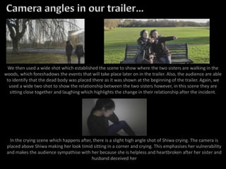 We then used a wide shot which established the scene to show where the two sisters are walking in the
woods, which foreshadows the events that will take place later on in the trailer. Also, the audience are able
to identify that the dead body was placed there as it was shown at the beginning of the trailer. Again, we
used a wide two shot to show the relationship between the two sisters however, in this scene they are
sitting close together and laughing which highlights the change in their relationship after the incident.
In the crying scene which happens after, there is a slight high angle shot of Shiwa crying. The camera is
placed above Shiwa making her look timid sitting in a corner and crying. This emphasises her vulnerability
and makes the audience sympathise with her because she is helpless and heartbroken after her sister and
husband deceived her
 