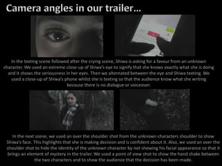 In the texting scene followed after the crying scene, Shiwa is asking for a favour from an unknown
character. We used an extreme close-up of Shiwa’s eye to signify that she knows exactly what she is doing
and it shows the seriousness in her eyes. Then we alternated between the eye and Shiwa texting. We
used a close-up of Shiwa’s phone whilst she is texting so that the audience know what she writing
because there is no dialogue or voiceover.
In the next scene, we used an over the shoulder shot from the unknown characters shoulder to show
Shiwa’s face. This highlights that she is making decision and is confident about it. Also, we used an over the
shoulder shot to hide the identity of the unknown character by not showing his facial appearance so that it
brings an element of mystery in the trailer. We used a point of view shot to show the hand shake between
the two characters and to show the audience that the decision has been made.
 