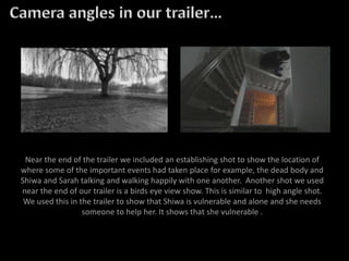 Near the end of the trailer we included an establishing shot to show the location of
where some of the important events had taken place for example, the dead body and
Shiwa and Sarah talking and walking happily with one another. Another shot we used
near the end of our trailer is a birds eye view show. This is similar to high angle shot.
We used this in the trailer to show that Shiwa is vulnerable and alone and she needs
someone to help her. It shows that she vulnerable .
 