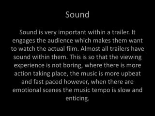 Sound
Sound is very important within a trailer. It
engages the audience which makes them want
to watch the actual film. Almost all trailers have
sound within them. This is so that the viewing
experience is not boring, where there is more
action taking place, the music is more upbeat
and fast paced however, when there are
emotional scenes the music tempo is slow and
enticing.
 
