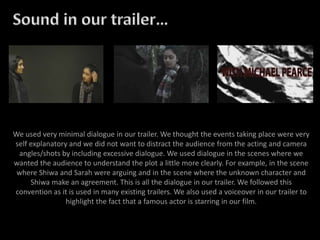We used very minimal dialogue in our trailer. We thought the events taking place were very
self explanatory and we did not want to distract the audience from the acting and camera
angles/shots by including excessive dialogue. We used dialogue in the scenes where we
wanted the audience to understand the plot a little more clearly. For example, in the scene
where Shiwa and Sarah were arguing and in the scene where the unknown character and
Shiwa make an agreement. This is all the dialogue in our trailer. We followed this
convention as it is used in many existing trailers. We also used a voiceover in our trailer to
highlight the fact that a famous actor is starring in our film.
 