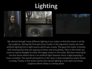 We altered through many different lighting in our trailer so that the scene is set for
the audience. During the first part of our trailer in the argument scenes we used
artificial lighting from a light source which was a lamp. This gave the trailer a homely
vibe showing that they are arguing at home and not publicly. Then in the trailer we
move to natural daylight to show the happy scenes in the trailer. We then move back
into the house where there is no artificial light however there is light peeping in
from a window. The overall atmosphere in the room is dark and gloomy where Shiwa
is crying. Finally, in the action scenes the natural lighting is very dark and shows
suspense where Shiwa is running alone.
 