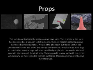 The rock in our trailer is the main prop we have used. This is because the rock
has been used as a weapon to kill someone. The next most important prop we
have used is mobile phones. We used the phones in our trailer so that the
unknown character and Shiwa are able to communicate. We also used black bags
to put clothes into the bags to form a dead body to place in the woods. We used
cones to place around the dead body. These props fit in very well with our genre
which is why we have included them in our trailer. This is another convention we
have followed.
 