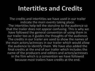 The credits and intertitles we have used in our trailer
indicate the main events taking place.
The intertitles help tell the storyline to the audience so
that the trailer does not appear confusing. This is why we
have followed the general convention of using them in
our trailer too as it guides the thoughts of the audience.
The credits in our trailer are used to show the names of
the main actors/actresses in our trailer which would allow
the audience to identify them. We have also added the
final credits at the end of our trailer which includes the
name of the producers and editors and actors/actresses
in the film which is a convention we have followed
because most trailers have credits at the end.
 