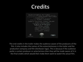 The end credits in the trailer makes the audience aware of the producers of the
film. It also includes the names of the actors/actresses in the trailer and the
production company and film distributor logos. This is because if the audience
prefer a certain producer or actor/actress then they will be made aware of it in
the final credits which would then make them want to watch the actual film.
 