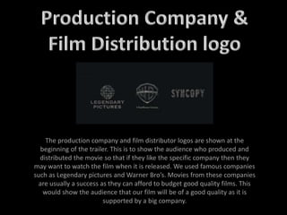 The production company and film distributor logos are shown at the
beginning of the trailer. This is to show the audience who produced and
distributed the movie so that if they like the specific company then they
may want to watch the film when it is released. We used famous companies
such as Legendary pictures and Warner Bro’s. Movies from these companies
are usually a success as they can afford to budget good quality films. This
would show the audience that our film will be of a good quality as it is
supported by a big company.
 