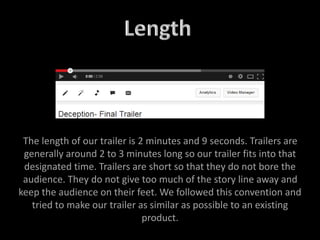 The length of our trailer is 2 minutes and 9 seconds. Trailers are
generally around 2 to 3 minutes long so our trailer fits into that
designated time. Trailers are short so that they do not bore the
audience. They do not give too much of the story line away and
keep the audience on their feet. We followed this convention and
tried to make our trailer as similar as possible to an existing
product.
 