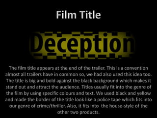 The film title appears at the end of the trailer. This is a convention
almost all trailers have in common so, we had also used this idea too.
The title is big and bold against the black background which makes it
stand out and attract the audience. Titles usually fit into the genre of
the film by using specific colours and text. We used black and yellow
and made the border of the title look like a police tape which fits into
our genre of crime/thriller. Also, it fits into the house-style of the
other two products.
 