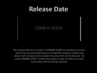 The release date for our trailer is ‘COMING SOON’ we decided to use this
rather than an actual date because it keeps the audience waiting and
allows them to keep check on when the actual film will be released. By
using ‘COMING SOON’ it makes the audience eager to find out so they
know when the film will be released.
 