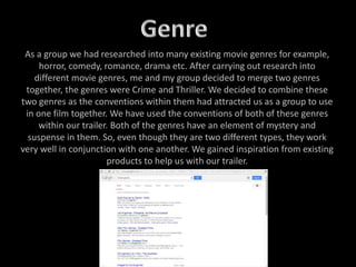 As a group we had researched into many existing movie genres for example,
horror, comedy, romance, drama etc. After carrying out research into
different movie genres, me and my group decided to merge two genres
together, the genres were Crime and Thriller. We decided to combine these
two genres as the conventions within them had attracted us as a group to use
in one film together. We have used the conventions of both of these genres
within our trailer. Both of the genres have an element of mystery and
suspense in them. So, even though they are two different types, they work
very well in conjunction with one another. We gained inspiration from existing
products to help us with our trailer.
 