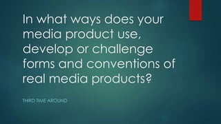 In what ways does your
media product use,
develop or challenge
forms and conventions of
real media products?
THIRD TIME AROUND
 