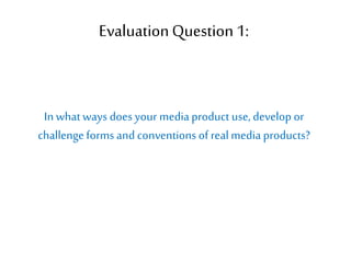 EvaluationQuestion 1:
In whatways does your media product use, develop or
challengeforms and conventions of realmedia products?
 