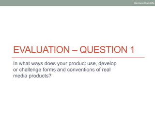 EVALUATION – QUESTION 1
In what ways does your product use, develop
or challenge forms and conventions of real
media products?
Harrison Radcliffe
 