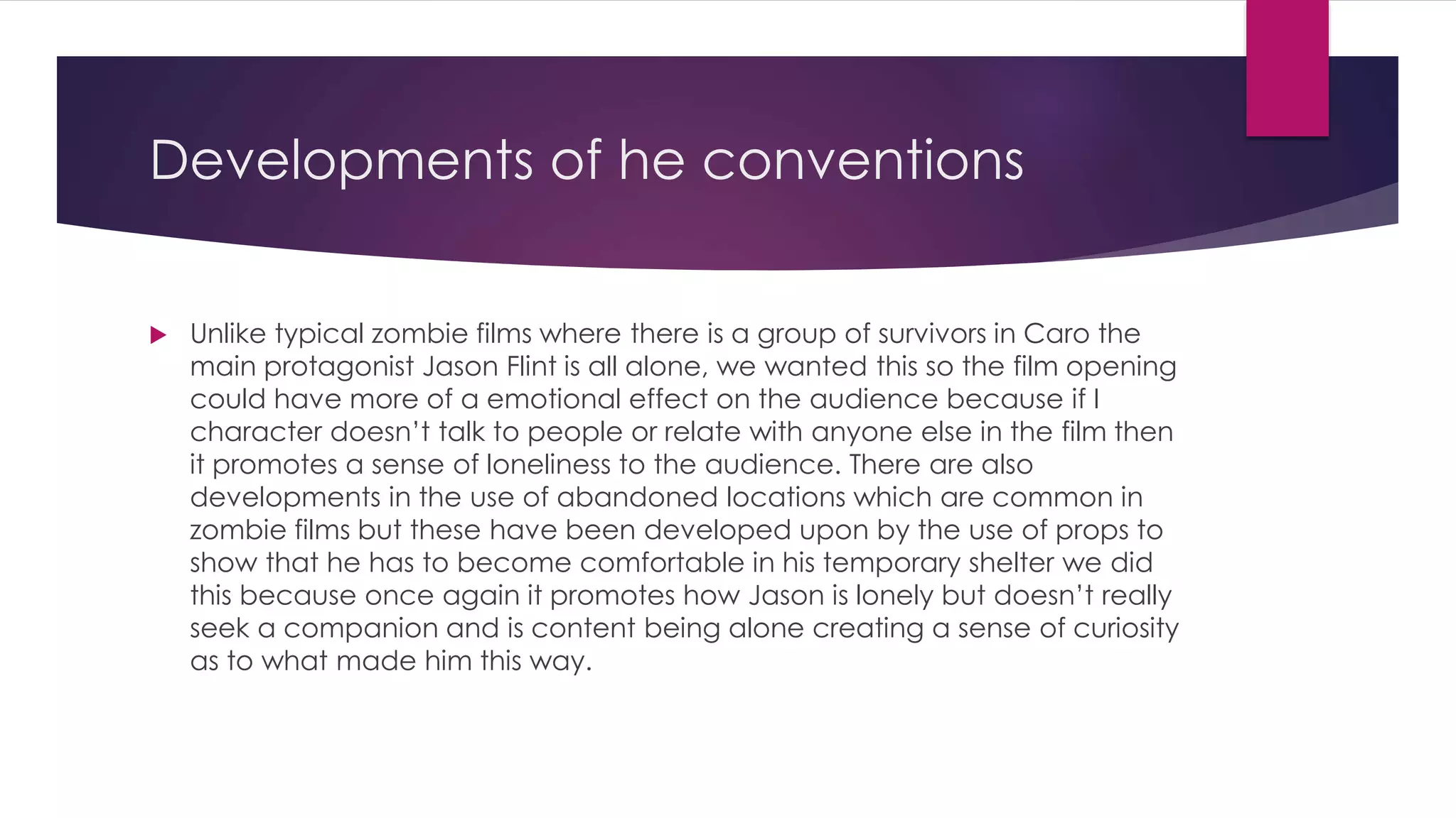 Developments of he conventions
 Unlike typical zombie films where there is a group of survivors in Caro the
main protagonist Jason Flint is all alone, we wanted this so the film opening
could have more of a emotional effect on the audience because if I
character doesn’t talk to people or relate with anyone else in the film then
it promotes a sense of loneliness to the audience. There are also
developments in the use of abandoned locations which are common in
zombie films but these have been developed upon by the use of props to
show that he has to become comfortable in his temporary shelter we did
this because once again it promotes how Jason is lonely but doesn’t really
seek a companion and is content being alone creating a sense of curiosity
as to what made him this way.
 