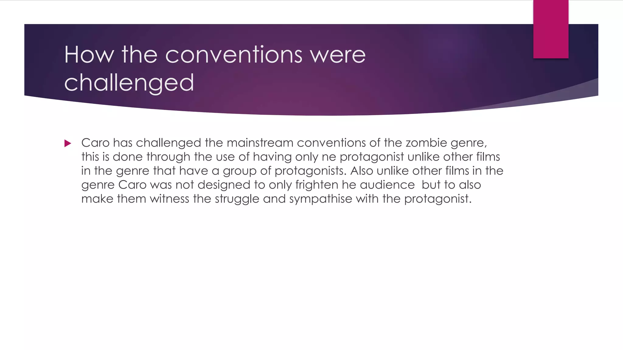 How the conventions were
challenged
 Caro has challenged the mainstream conventions of the zombie genre,
this is done through the use of having only ne protagonist unlike other films
in the genre that have a group of protagonists. Also unlike other films in the
genre Caro was not designed to only frighten he audience but to also
make them witness the struggle and sympathise with the protagonist.
 