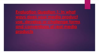 Evaluation Question 1: In what
ways does your media product
use, develop or challenge forms
and conventions of real media
products
 