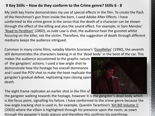 9 Key Stills – How do they conform to the Crime genre? Stills 6 - 8
My sixth key frame demonstrates my use of special effects in the film. To create the flash
of the Henchman’s gun from inside the barn, I used Adobe After Effects. I have
conformed to the crime genre in the sense that the death of a character can be shown
through the effect of the killing and also the sound effect. For example, in Sam Mendes’
‘Road to Perdition’ (2002), as Jude Law is shot, the audience hear the gunshot whilst
focusing on the killer, not the victim. Therefore, the suggestion of death through different
mediums keeps the audience intrigued.
Common in many crime films, notably Martin Scorsese’s ‘Goodfellas’ (1990), the seventh
still demonstrates the characters looking in at the ‘dead body’ in the boot of the car. This
makes the audience accustomed to the graphic nature
of the gangsters’ actions. I used a low-angle shot to
demonstrate how the hostage has overall dominance
and I used the POV shot to make the boot replicate the
gangster’s gradual defeat, replicating eyes closing upon
death.
The eight frame replicates an earlier shot in the film of
the gangster walking towards the hostage, however it is the gangster’s dead body which
is the focus point, signalling his failure. I have conformed to the crime genre because the
low-angle tracking shot is used in, for example, Quentin Tarantino’s ‘Kill Bill Volume 1’
(2003) where the villain is highlighted through his presence upon the room, as sown
through the gangster’s body stature and therefore this confirms his overthrow.
 