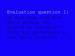 Evaluation question 1:
In what ways does your
media product use,
develop or challenge
forms and conventions of
real media products?
 
