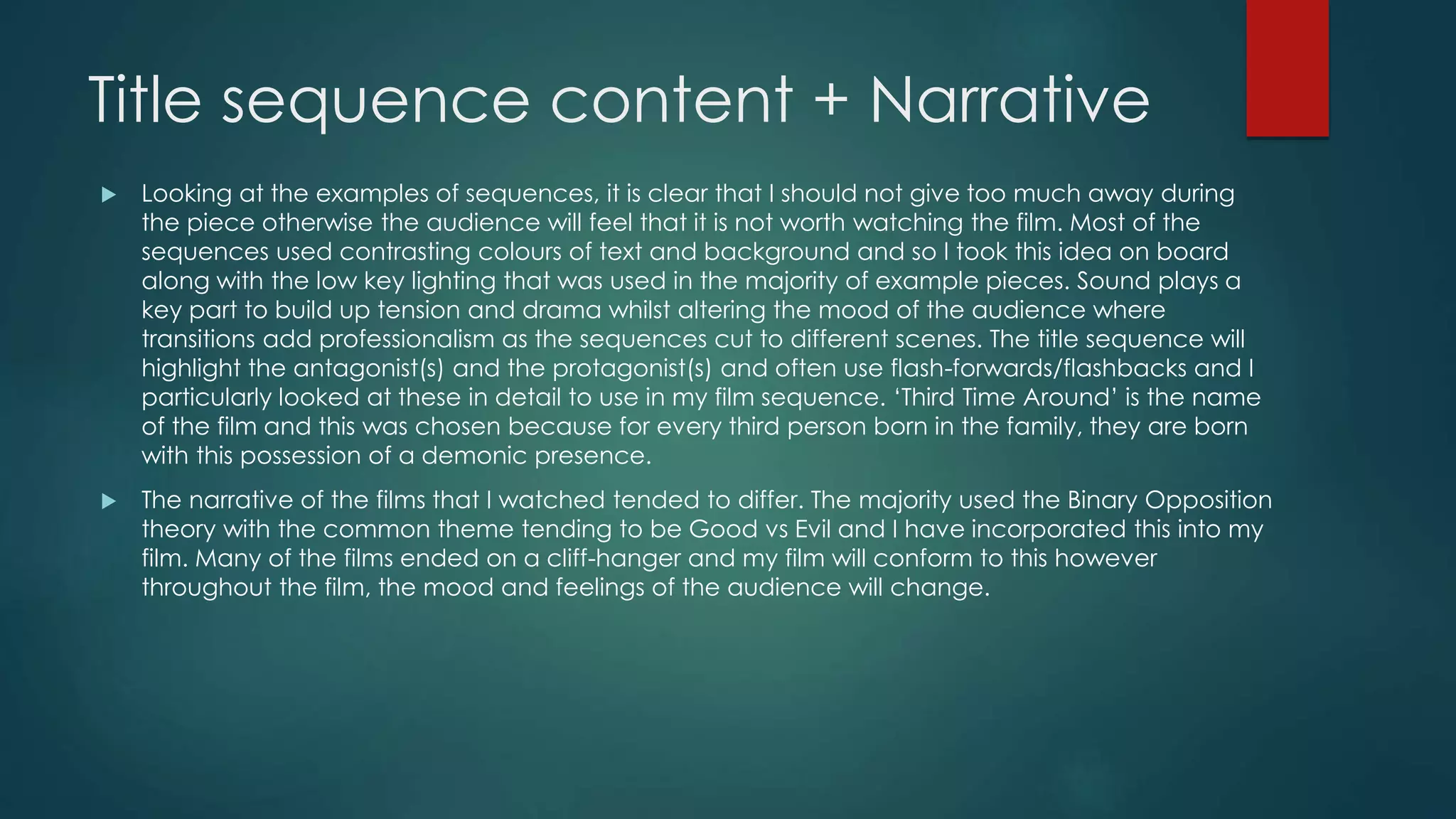 Title sequence content + Narrative
 Looking at the examples of sequences, it is clear that I should not give too much away during
the piece otherwise the audience will feel that it is not worth watching the film. Most of the
sequences used contrasting colours of text and background and so I took this idea on board
along with the low key lighting that was used in the majority of example pieces. Sound plays a
key part to build up tension and drama whilst altering the mood of the audience where
transitions add professionalism as the sequences cut to different scenes. The title sequence will
highlight the antagonist(s) and the protagonist(s) and often use flash-forwards/flashbacks and I
particularly looked at these in detail to use in my film sequence. ‘Third Time Around’ is the name
of the film and this was chosen because for every third person born in the family, they are born
with this possession of a demonic presence.
 The narrative of the films that I watched tended to differ. The majority used the Binary Opposition
theory with the common theme tending to be Good vs Evil and I have incorporated this into my
film. Many of the films ended on a cliff-hanger and my film will conform to this however
throughout the film, the mood and feelings of the audience will change.
 