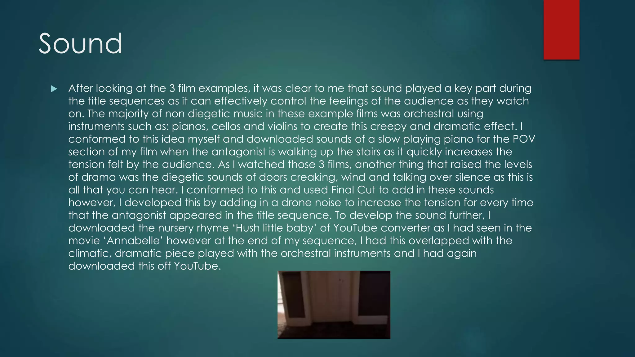 Sound
 After looking at the 3 film examples, it was clear to me that sound played a key part during
the title sequences as it can effectively control the feelings of the audience as they watch
on. The majority of non diegetic music in these example films was orchestral using
instruments such as: pianos, cellos and violins to create this creepy and dramatic effect. I
conformed to this idea myself and downloaded sounds of a slow playing piano for the POV
section of my film when the antagonist is walking up the stairs as it quickly increases the
tension felt by the audience. As I watched those 3 films, another thing that raised the levels
of drama was the diegetic sounds of doors creaking, wind and talking over silence as this is
all that you can hear. I conformed to this and used Final Cut to add in these sounds
however, I developed this by adding in a drone noise to increase the tension for every time
that the antagonist appeared in the title sequence. To develop the sound further, I
downloaded the nursery rhyme ‘Hush little baby’ of YouTube converter as I had seen in the
movie ‘Annabelle’ however at the end of my sequence, I had this overlapped with the
climatic, dramatic piece played with the orchestral instruments and I had again
downloaded this off YouTube.
 