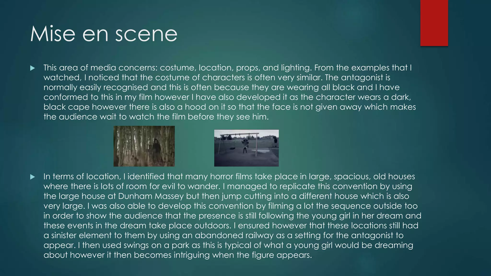 Mise en scene
 This area of media concerns: costume, location, props, and lighting. From the examples that I
watched, I noticed that the costume of characters is often very similar. The antagonist is
normally easily recognised and this is often because they are wearing all black and I have
conformed to this in my film however I have also developed it as the character wears a dark,
black cape however there is also a hood on it so that the face is not given away which makes
the audience wait to watch the film before they see him.
 In terms of location, I identified that many horror films take place in large, spacious, old houses
where there is lots of room for evil to wander. I managed to replicate this convention by using
the large house at Dunham Massey but then jump cutting into a different house which is also
very large. I was also able to develop this convention by filming a lot the sequence outside too
in order to show the audience that the presence is still following the young girl in her dream and
these events in the dream take place outdoors. I ensured however that these locations still had
a sinister element to them by using an abandoned railway as a setting for the antagonist to
appear. I then used swings on a park as this is typical of what a young girl would be dreaming
about however it then becomes intriguing when the figure appears.
 