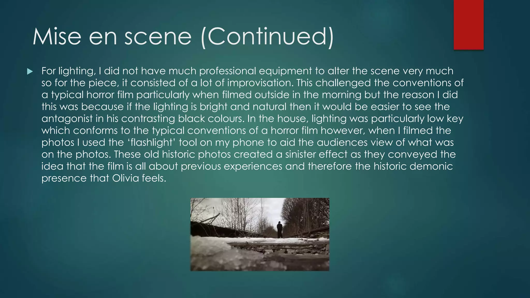 Mise en scene (Continued)
 For lighting, I did not have much professional equipment to alter the scene very much
so for the piece, it consisted of a lot of improvisation. This challenged the conventions of
a typical horror film particularly when filmed outside in the morning but the reason I did
this was because if the lighting is bright and natural then it would be easier to see the
antagonist in his contrasting black colours. In the house, lighting was particularly low key
which conforms to the typical conventions of a horror film however, when I filmed the
photos I used the ‘flashlight’ tool on my phone to aid the audiences view of what was
on the photos. These old historic photos created a sinister effect as they conveyed the
idea that the film is all about previous experiences and therefore the historic demonic
presence that Olivia feels.
 