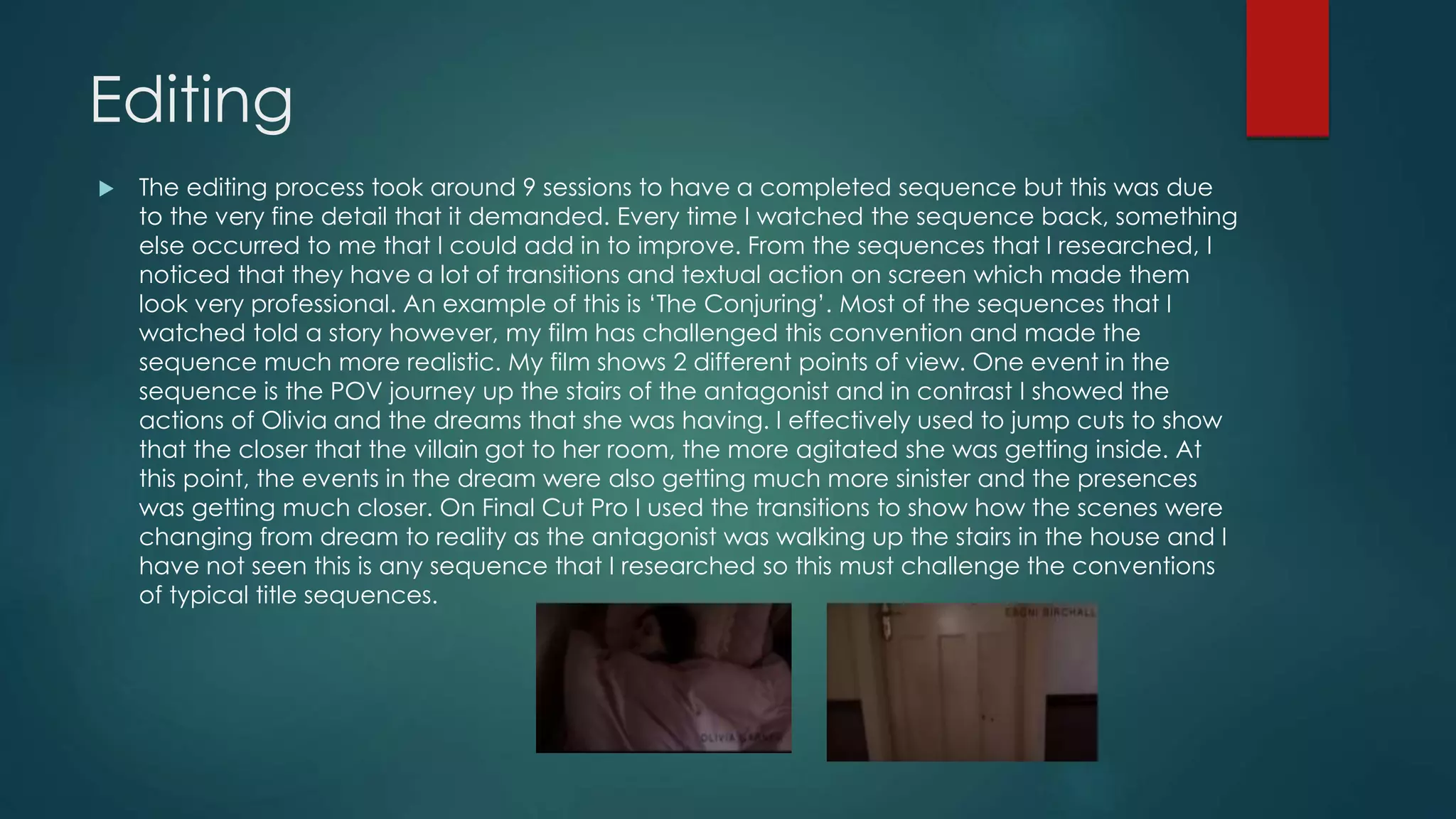 Editing
 The editing process took around 9 sessions to have a completed sequence but this was due
to the very fine detail that it demanded. Every time I watched the sequence back, something
else occurred to me that I could add in to improve. From the sequences that I researched, I
noticed that they have a lot of transitions and textual action on screen which made them
look very professional. An example of this is ‘The Conjuring’. Most of the sequences that I
watched told a story however, my film has challenged this convention and made the
sequence much more realistic. My film shows 2 different points of view. One event in the
sequence is the POV journey up the stairs of the antagonist and in contrast I showed the
actions of Olivia and the dreams that she was having. I effectively used to jump cuts to show
that the closer that the villain got to her room, the more agitated she was getting inside. At
this point, the events in the dream were also getting much more sinister and the presences
was getting much closer. On Final Cut Pro I used the transitions to show how the scenes were
changing from dream to reality as the antagonist was walking up the stairs in the house and I
have not seen this is any sequence that I researched so this must challenge the conventions
of typical title sequences.
 