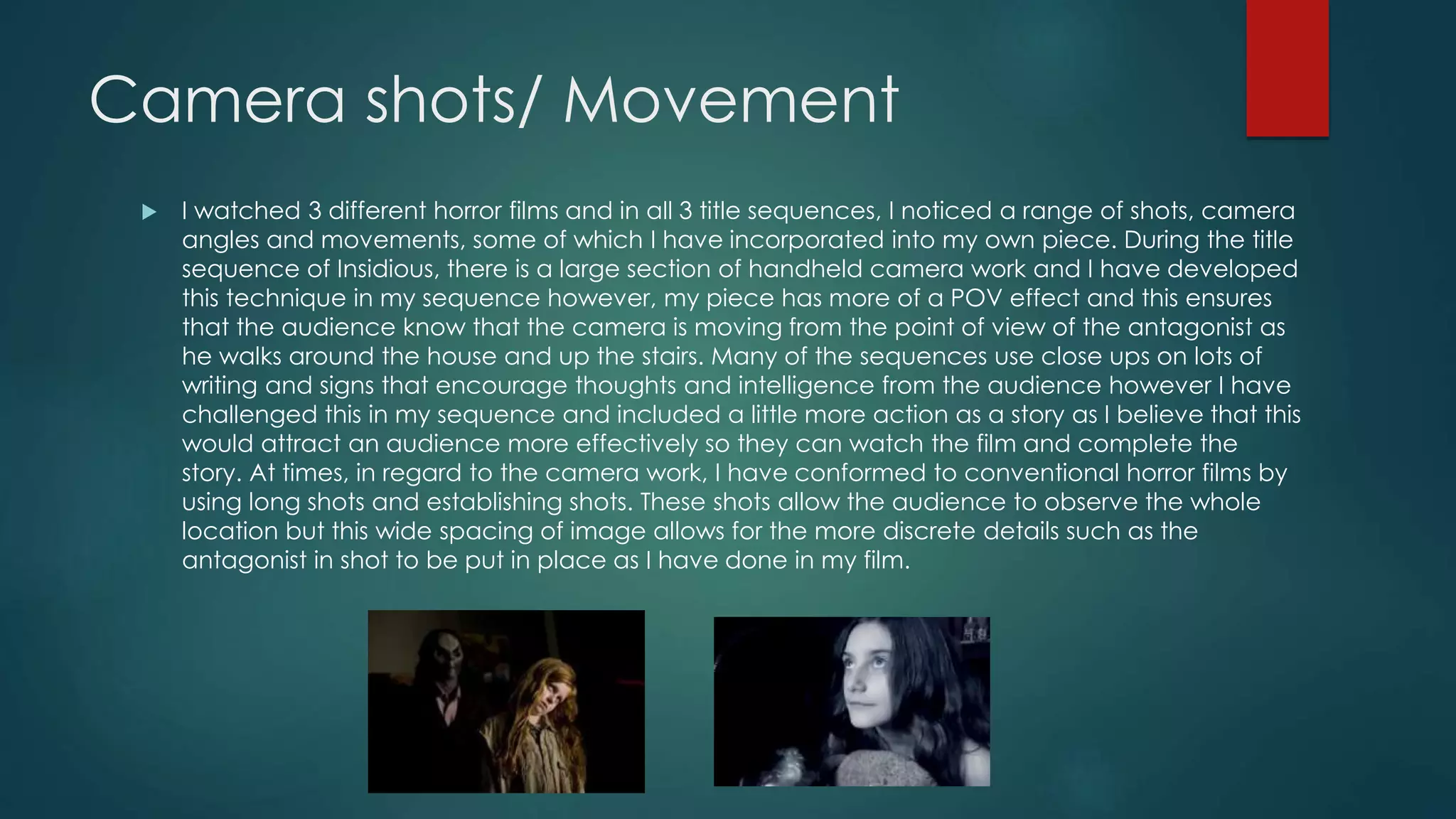 Camera shots/ Movement
 I watched 3 different horror films and in all 3 title sequences, I noticed a range of shots, camera
angles and movements, some of which I have incorporated into my own piece. During the title
sequence of Insidious, there is a large section of handheld camera work and I have developed
this technique in my sequence however, my piece has more of a POV effect and this ensures
that the audience know that the camera is moving from the point of view of the antagonist as
he walks around the house and up the stairs. Many of the sequences use close ups on lots of
writing and signs that encourage thoughts and intelligence from the audience however I have
challenged this in my sequence and included a little more action as a story as I believe that this
would attract an audience more effectively so they can watch the film and complete the
story. At times, in regard to the camera work, I have conformed to conventional horror films by
using long shots and establishing shots. These shots allow the audience to observe the whole
location but this wide spacing of image allows for the more discrete details such as the
antagonist in shot to be put in place as I have done in my film.
 