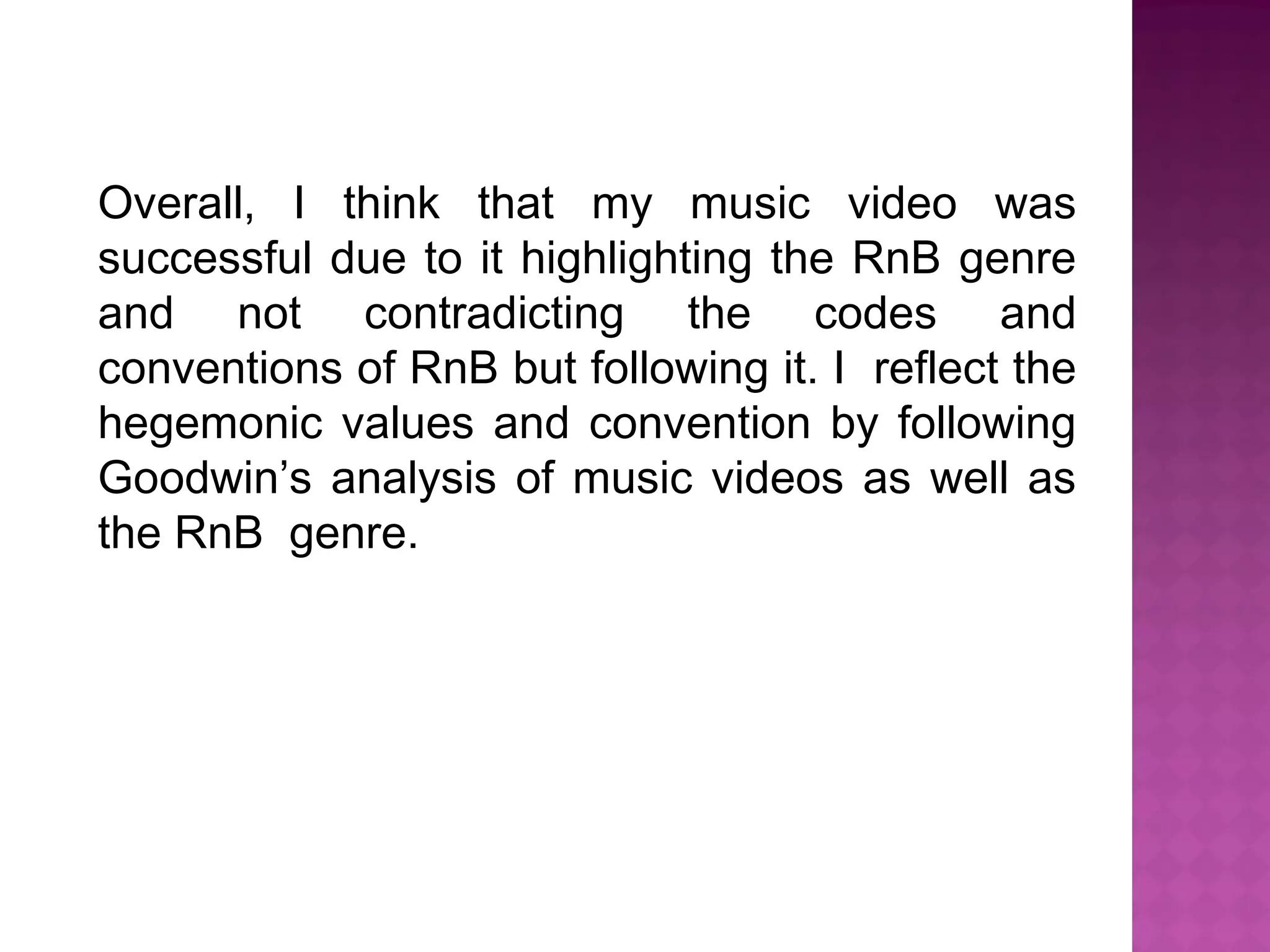Overall, I think that my music video was
successful due to it highlighting the RnB genre
and not contradicting the codes and
conventions of RnB but following it. I reflect the
hegemonic values and convention by following
Goodwin’s analysis of music videos as well as
the RnB genre.
 