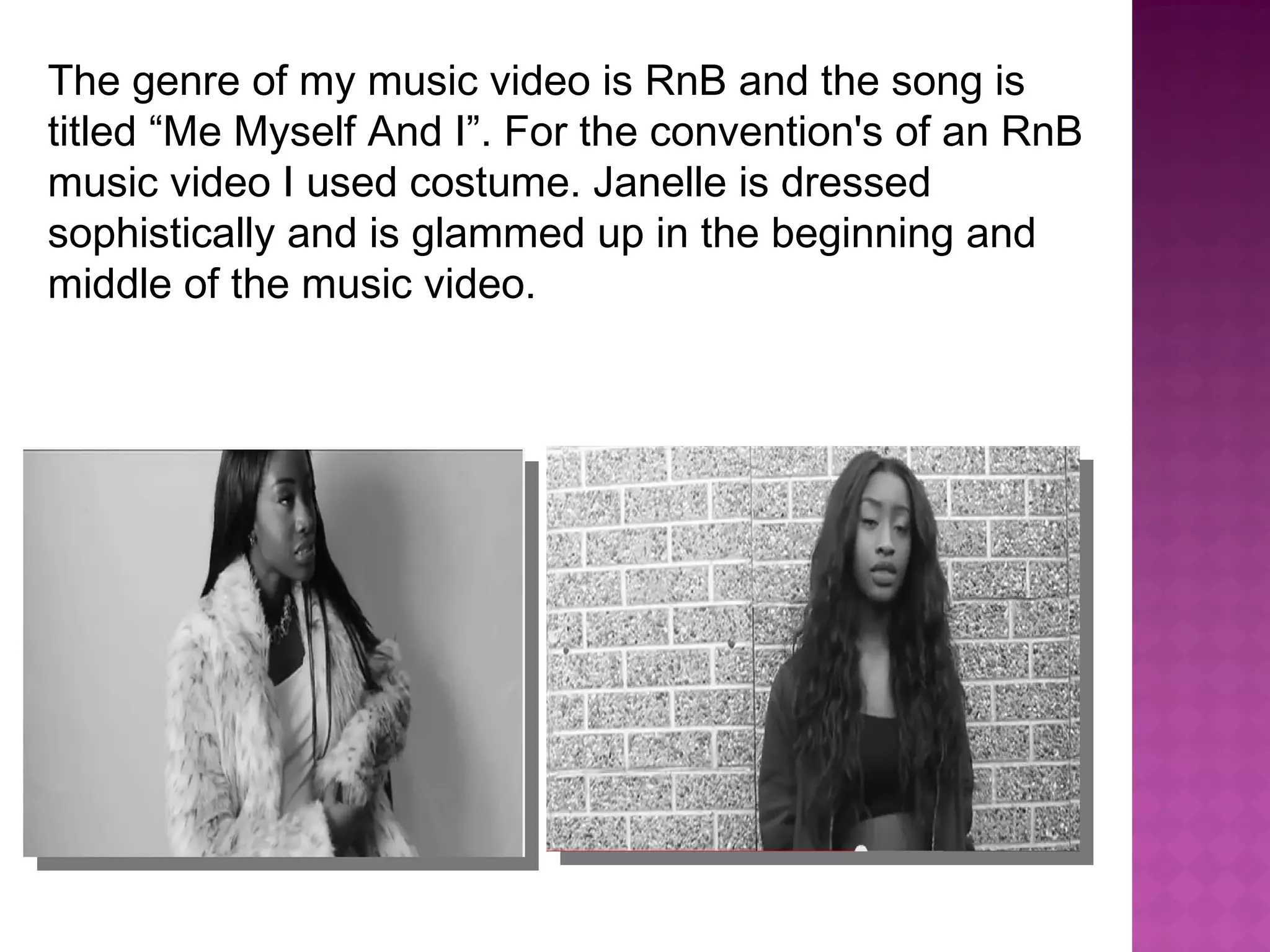 The genre of my music video is RnB and the song is
titled “Me Myself And I”. For the convention's of an RnB
music video I used costume. Janelle is dressed
sophistically and is glammed up in the beginning and
middle of the music video.
 