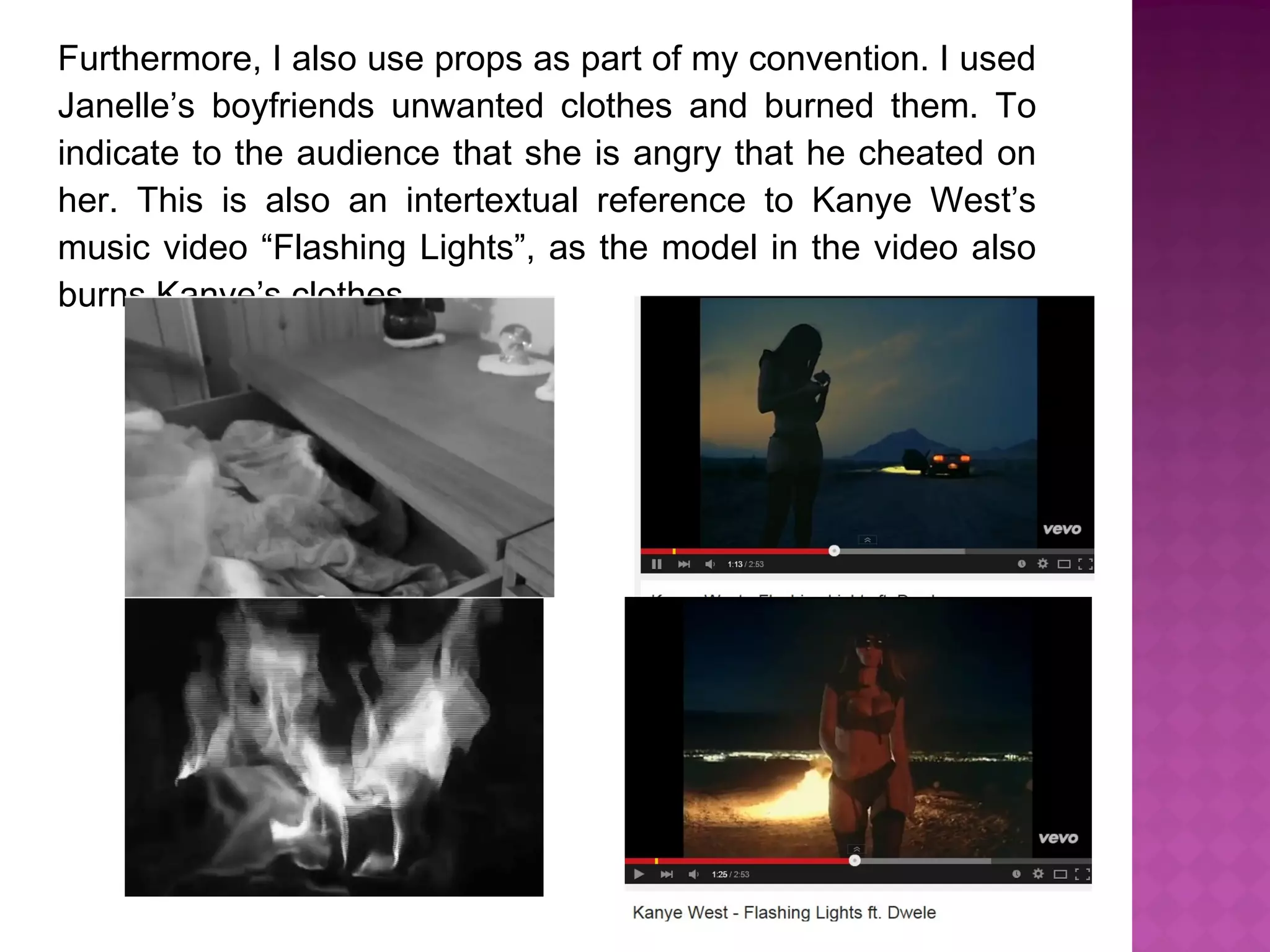 Furthermore, I also use props as part of my convention. I used
Janelle’s boyfriends unwanted clothes and burned them. To
indicate to the audience that she is angry that he cheated on
her. This is also an intertextual reference to Kanye West’s
music video “Flashing Lights”, as the model in the video also
burns Kanye’s clothes.
 