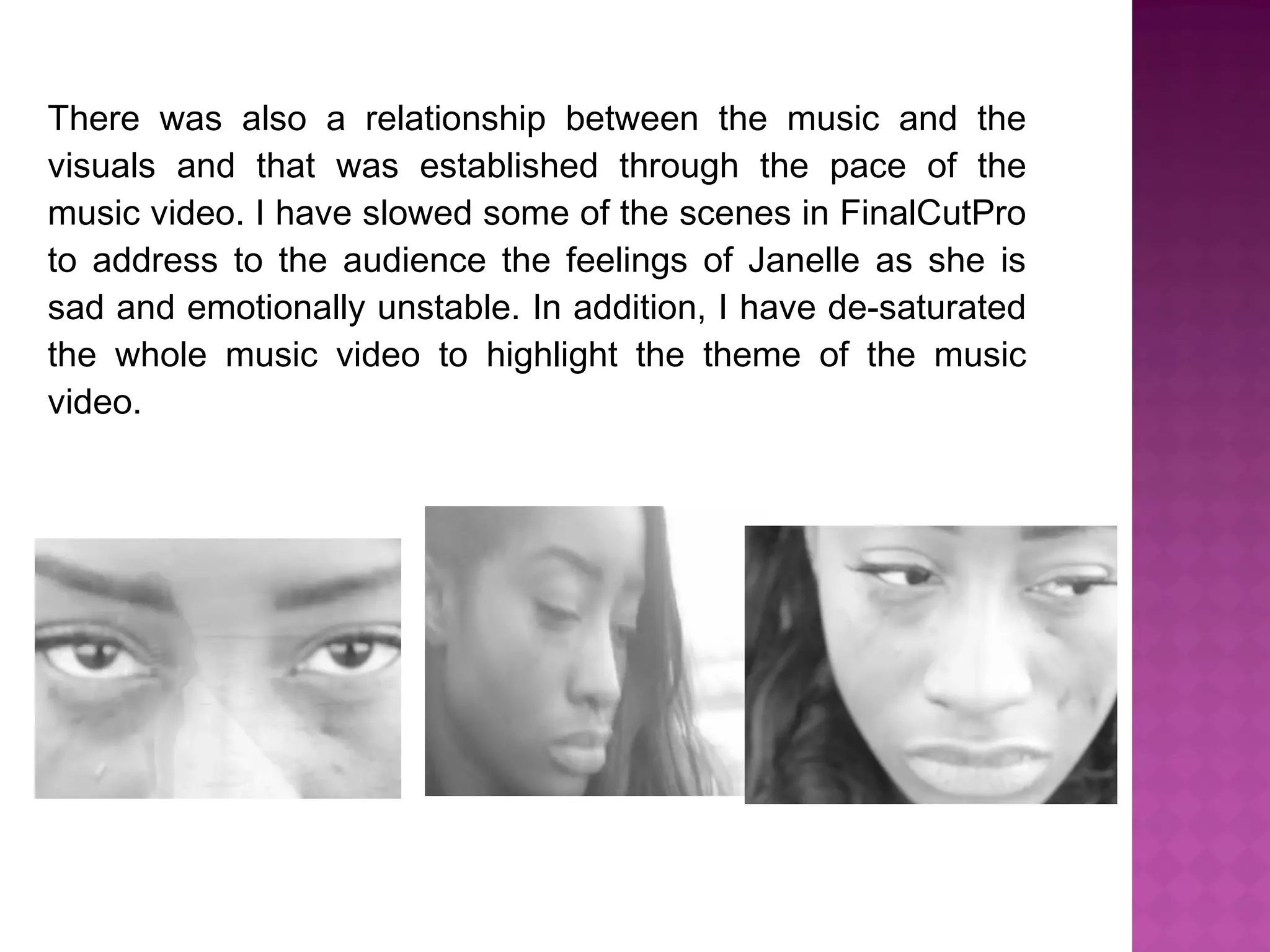 There was also a relationship between the music and the
visuals and that was established through the pace of the
music video. I have slowed some of the scenes in FinalCutPro
to address to the audience the feelings of Janelle as she is
sad and emotionally unstable. In addition, I have de-saturated
the whole music video to highlight the theme of the music
video.
 